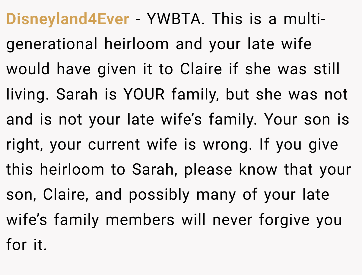 Disneyland4Ever − YWBTA. This is a multi-generational heirloom and your late wife would have given it to Claire if she was still living. Sarah is YOUR family, but she was not and is not your late wife’s family. Your son is right, your current wife is wrong. If you give this heirloom to Sarah, please know that your son, Claire, and possibly many of your late wife’s family members will never forgive you for it.