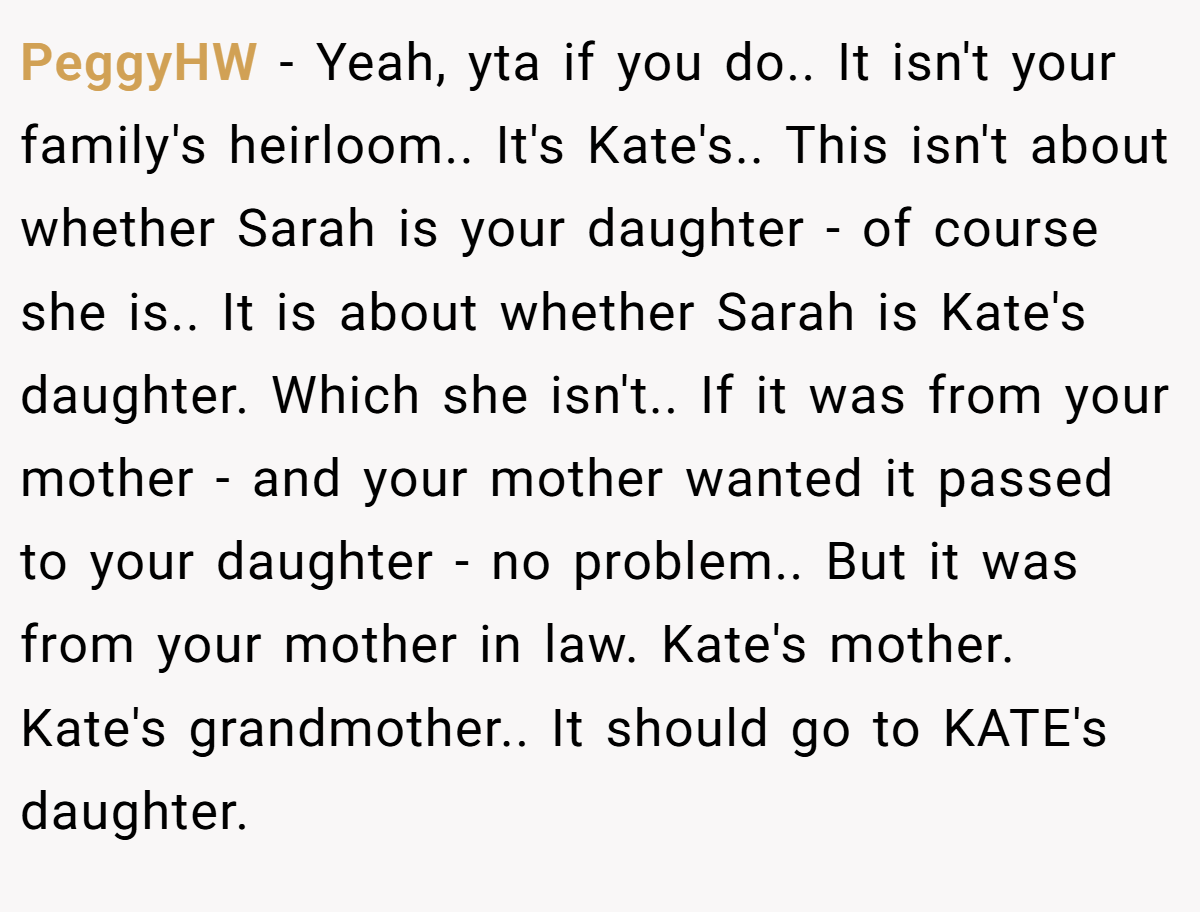 PeggyHW − Yeah, yta if you do.. It isn't your family's heirloom.. It's Kate's.. This isn't about whether Sarah is your daughter - of course she is.. It is about whether Sarah is Kate's daughter. Which she isn't.. If it was from your mother - and your mother wanted it passed to your daughter - no problem.. But it was from your mother in law. Kate's mother. Kate's grandmother.. It should go to KATE's daughter.