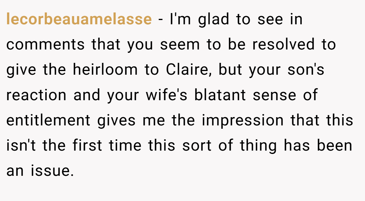 lecorbeauamelasse − I'm glad to see in comments that you seem to be resolved to give the heirloom to Claire, but your son's reaction and your wife's blatant sense of entitlement gives me the impression that this isn't the first time this sort of thing has been an issue.