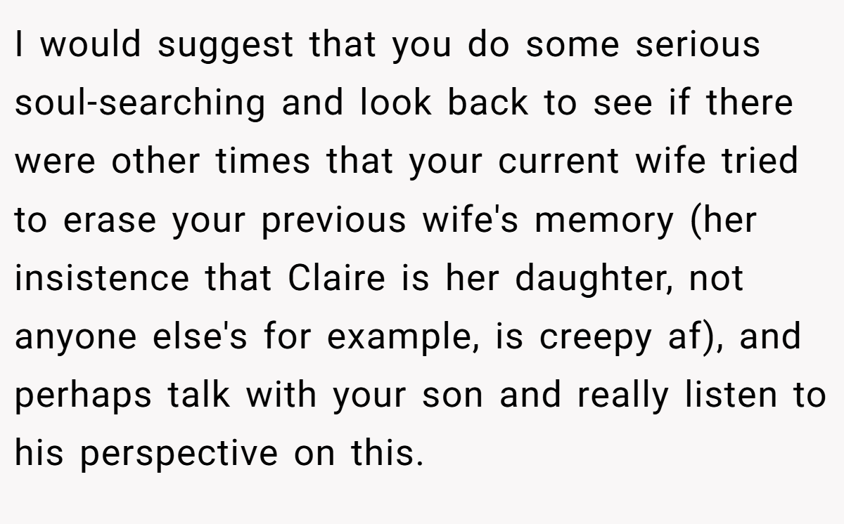 I would suggest that you do some serious soul-searching and look back to see if there were other times that your current wife tried to erase your previous wife's memory (her insistence that Claire is her daughter, not anyone else's for example, is creepy af), and perhaps talk with your son and really listen to his perspective on this.