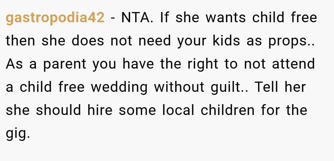gastropodia42 − NTA. If she wants child free then she does not need your kids as props.. As a parent you have the right to not attend a child free wedding without guilt.. Tell her she should hire some local children for the gig.