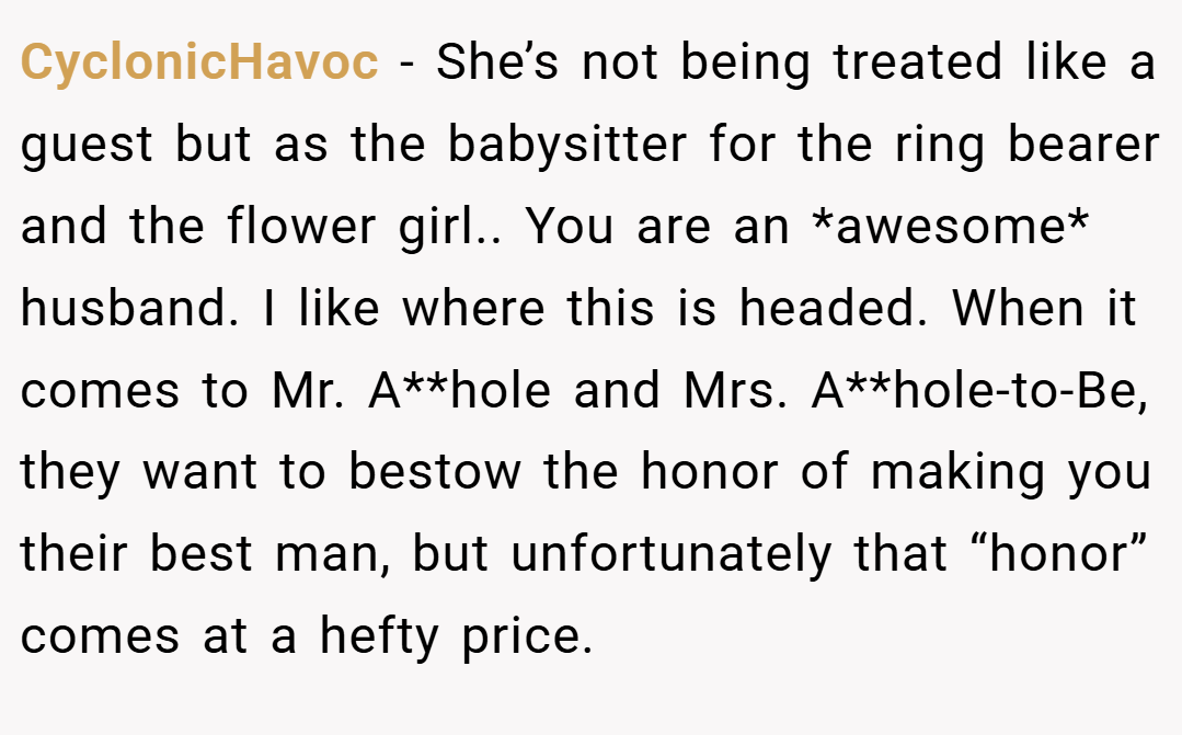 CyclonicHavoc − She’s not being treated like a guest but as the babysitter for the ring bearer and the flower girl.. You are an *awesome* husband. I like where this is headed. When it comes to Mr. A**hole and Mrs. A**hole-to-Be, they want to bestow the honor of making you their best man, but unfortunately that “honor” comes at a hefty price.