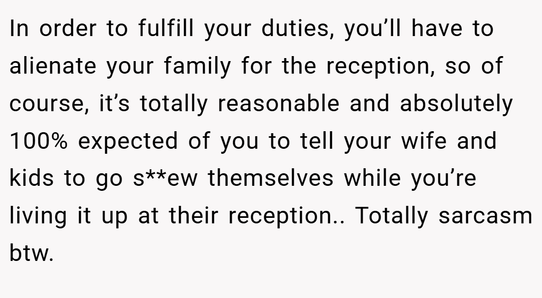 In order to fulfill your duties, you’ll have to alienate your family for the reception, so of course, it’s totally reasonable and absolutely 100% expected of you to tell your wife and kids to go s**ew themselves while you’re living it up at their reception.. Totally sarcasm btw.