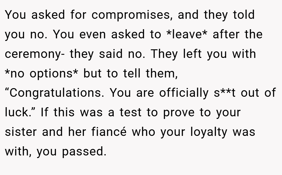 You asked for compromises, and they told you no. You even asked to *leave* after the ceremony- they said no. They left you with *no options* but to tell them, “Congratulations. You are officially s**t out of luck.” If this was a test to prove to your sister and her fiancé who your loyalty was with, you passed.