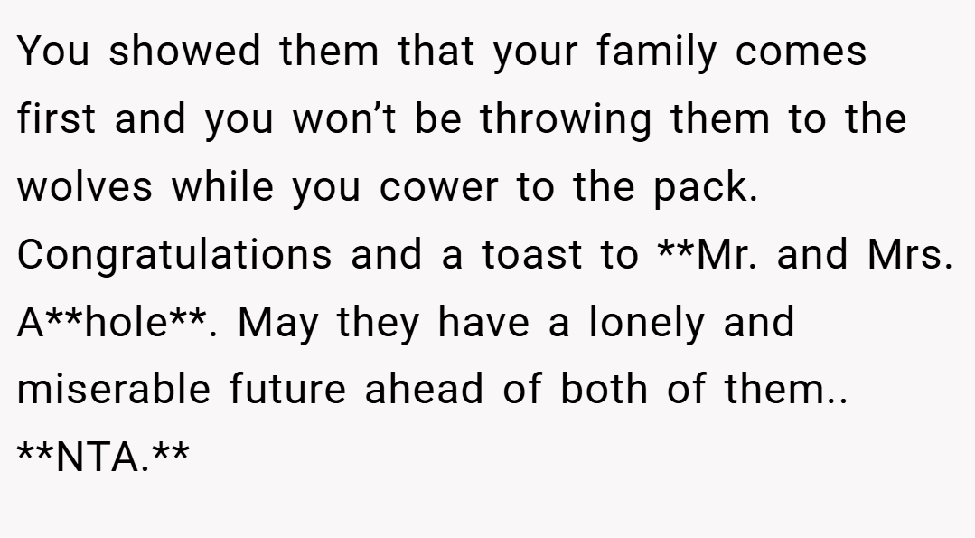 You showed them that your family comes first and you won’t be throwing them to the wolves while you cower to the pack. Congratulations and a toast to **Mr. and Mrs. A**hole**. May they have a lonely and miserable future ahead of both of them.. **NTA.**