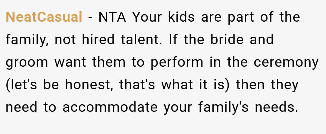 NeatCasual − NTA Your kids are part of the family, not hired talent. If the bride and groom want them to perform in the ceremony (let's be honest, that's what it is) then they need to accommodate your family's needs.