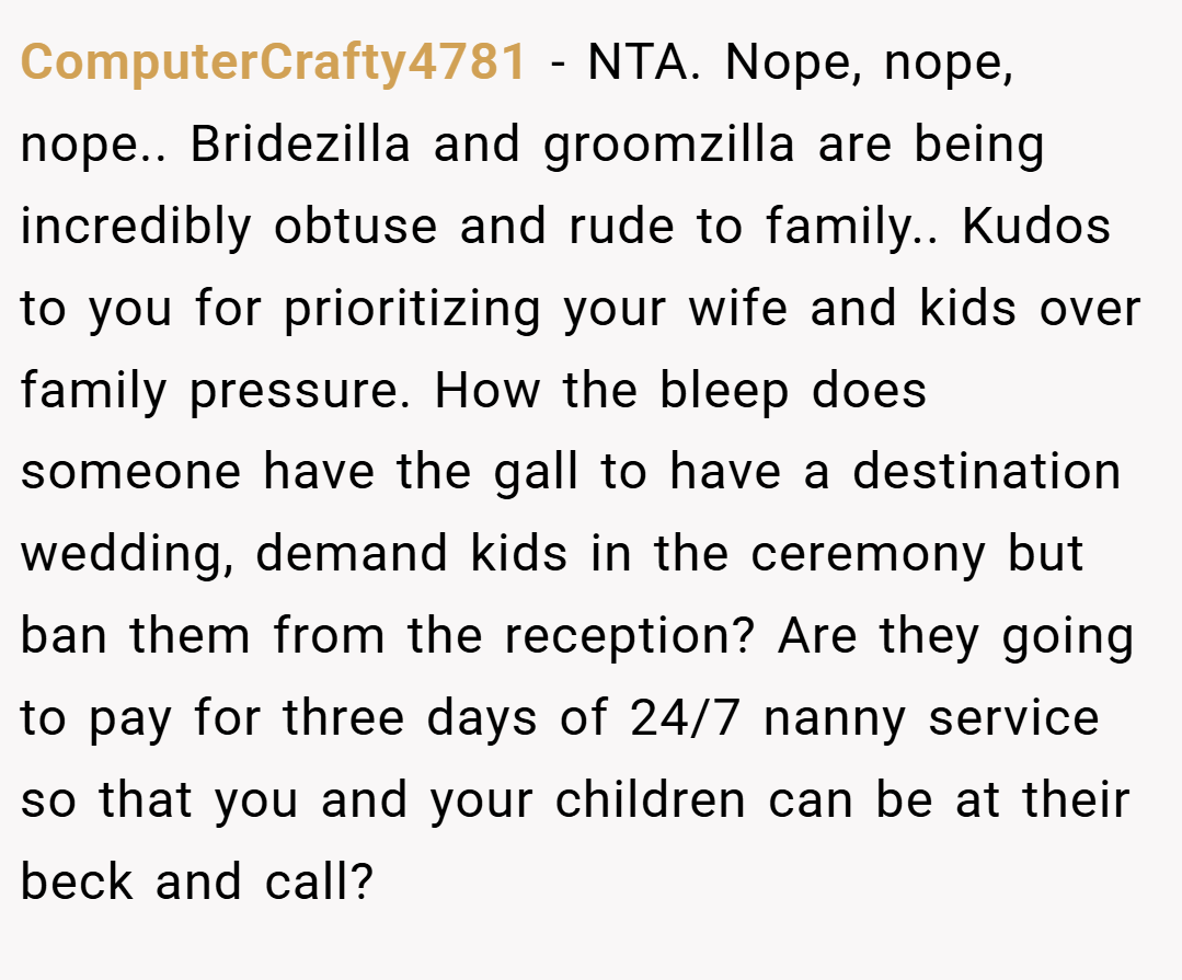 ComputerCrafty4781 − NTA. Nope, nope, nope.. Bridezilla and groomzilla are being incredibly obtuse and rude to family.. Kudos to you for prioritizing your wife and kids over family pressure. How the bleep does someone have the gall to have a destination wedding, demand kids in the ceremony but ban them from the reception? Are they going to pay for three days of 24/7 nanny service so that you and your children can be at their beck and call?