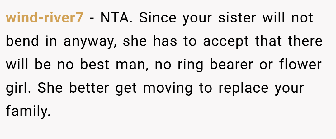 wind-river7 − NTA. Since your sister will not bend in anyway, she has to accept that there will be no best man, no ring bearer or flower girl. She better get moving to replace your family.