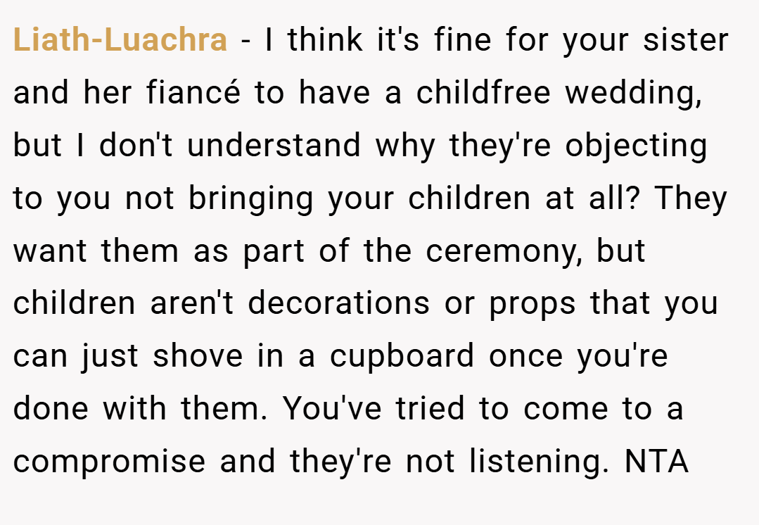 Liath-Luachra − I think it's fine for your sister and her fiancé to have a childfree wedding, but I don't understand why they're objecting to you not bringing your children at all? They want them as part of the ceremony, but children aren't decorations or props that you can just shove in a cupboard once you're done with them. You've tried to come to a compromise and they're not listening. NTA