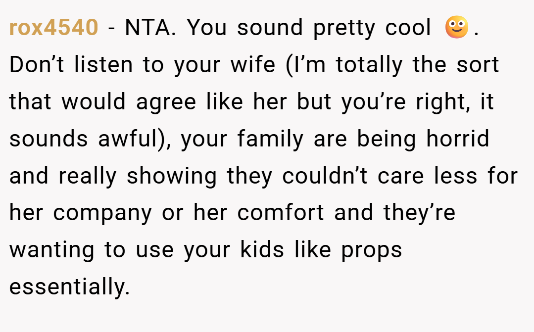 rox4540 − NTA. You sound pretty cool 🙂. Don’t listen to your wife (I’m totally the sort that would agree like her but you’re right, it sounds awful), your family are being horrid and really showing they couldn’t care less for her company or her comfort and they’re wanting to use your kids like props essentially.