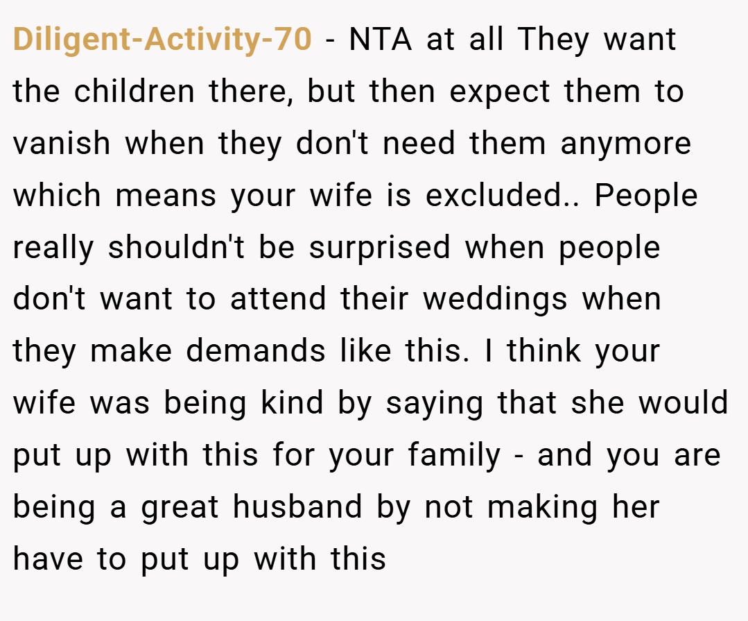 Diligent-Activity-70 − NTA at all They want the children there, but then expect them to vanish when they don't need them anymore which means your wife is excluded.. People really shouldn't be surprised when people don't want to attend their weddings when they make demands like this. I think your wife was being kind by saying that she would put up with this for your family - and you are being a great husband by not making her have to put up with this