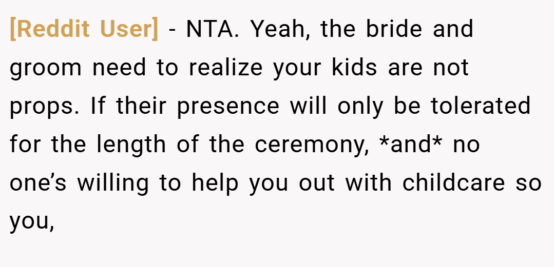 [Reddit User] − NTA. Yeah, the bride and groom need to realize your kids are not props. If their presence will only be tolerated for the length of the ceremony, *and* no one’s willing to help you out with childcare so you,