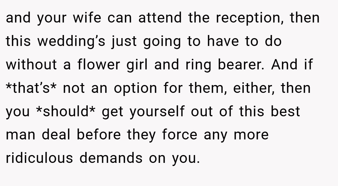 and your wife can attend the reception, then this wedding’s just going to have to do without a flower girl and ring bearer. And if *that’s* not an option for them, either, then you *should* get yourself out of this best man deal before they force any more ridiculous demands on you.