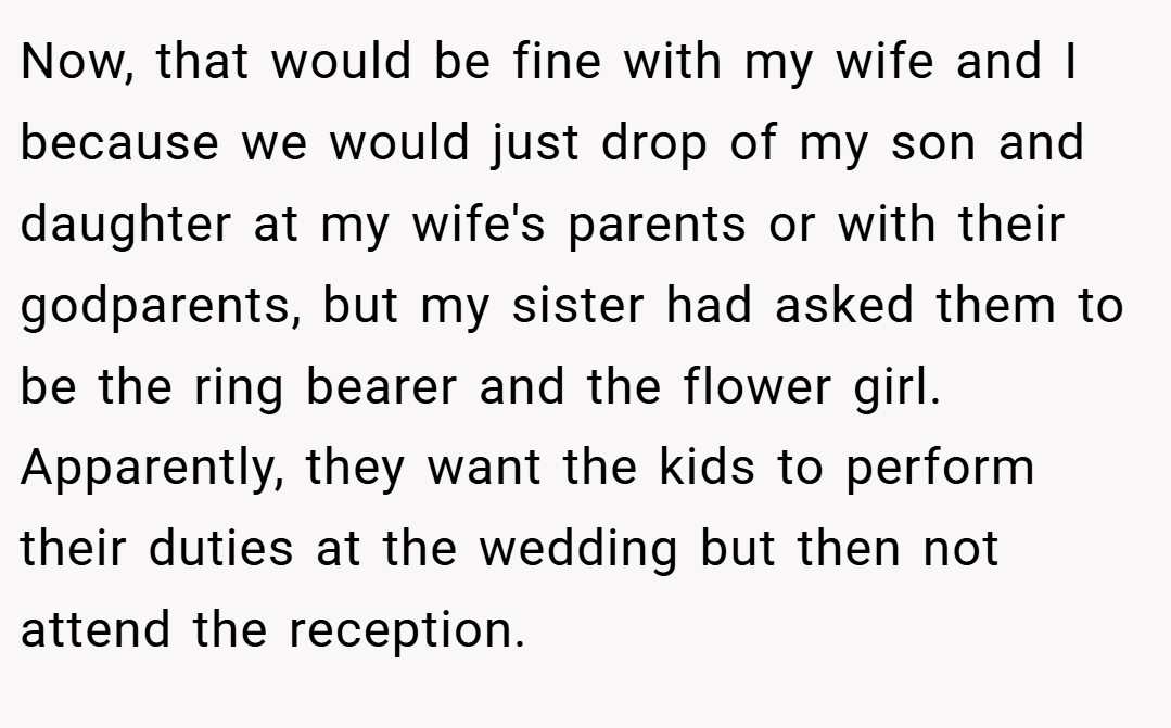 Now, that would be fine with my wife and I because we would just drop of my son and daughter at my wife's parents or with their godparents, but my sister had asked them to be the ring bearer and the flower girl. Apparently, they want the kids to perform their duties at the wedding but then not attend the reception.