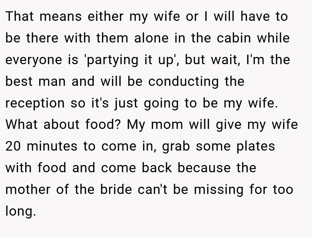That means either my wife or I will have to be there with them alone in the cabin while everyone is 'partying it up', but wait, I'm the best man and will be conducting the reception so it's just going to be my wife. What about food? My mom will give my wife 20 minutes to come in, grab some plates with food and come back because the mother of the bride can't be missing for too long.
