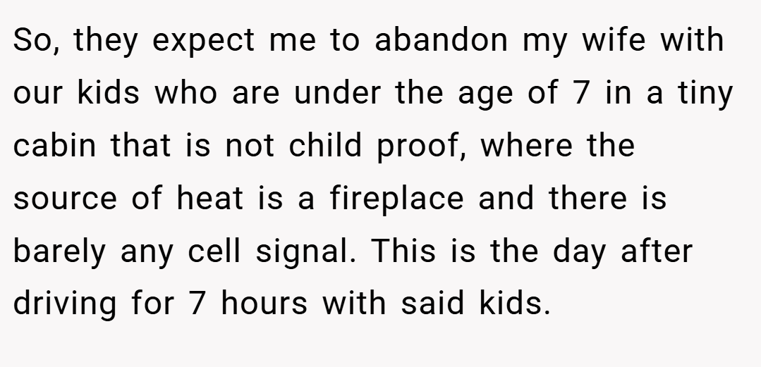 So, they expect me to abandon my wife with our kids who are under the age of 7 in a tiny cabin that is not child proof, where the source of heat is a fireplace and there is barely any cell signal. This is the day after driving for 7 hours with said kids.