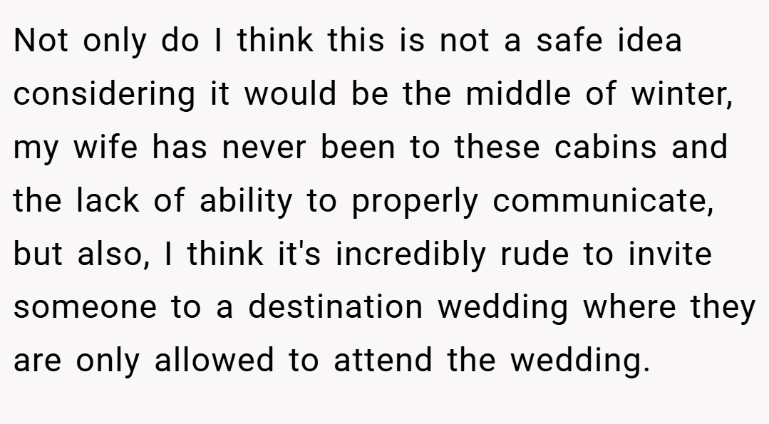 Not only do I think this is not a safe idea considering it would be the middle of winter, my wife has never been to these cabins and the lack of ability to properly communicate, but also, I think it's incredibly rude to invite someone to a destination wedding where they are only allowed to attend the wedding.