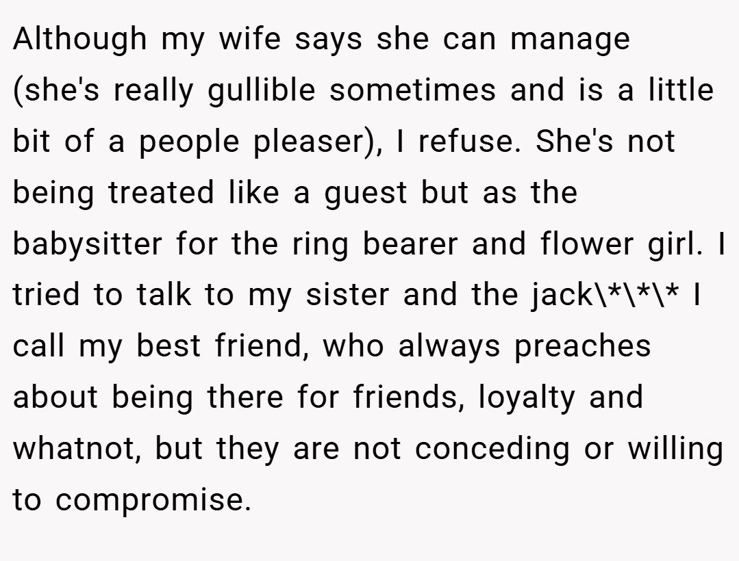 Although my wife says she can manage (she's really gullible sometimes and is a little bit of a people pleaser), I refuse. She's not being treated like a guest but as the babysitter for the ring bearer and flower girl. I tried to talk to my sister and the jack\*\*\* I call my best friend, who always preaches about being there for friends, loyalty and whatnot, but they are not conceding or willing to compromise.