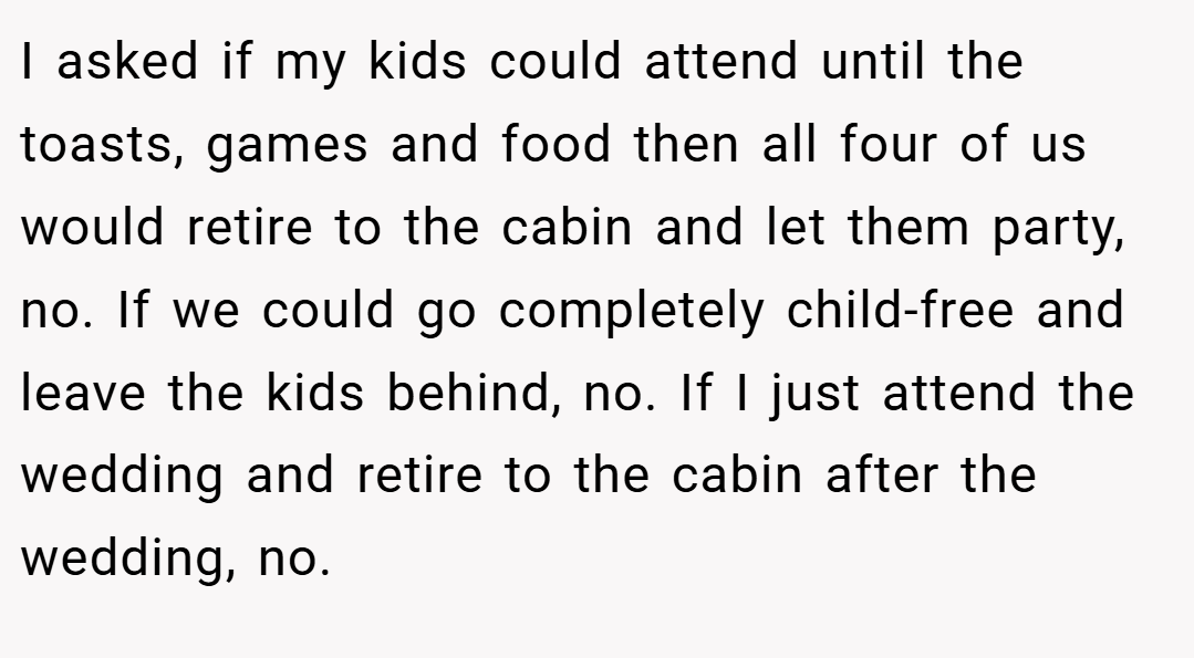 I asked if my kids could attend until the toasts, games and food then all four of us would retire to the cabin and let them party, no. If we could go completely child-free and leave the kids behind, no. If I just attend the wedding and retire to the cabin after the wedding, no.