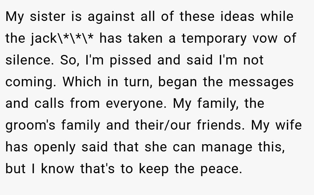 My sister is against all of these ideas while the jack\*\*\* has taken a temporary vow of silence. So, I'm pissed and said I'm not coming. Which in turn, began the messages and calls from everyone. My family, the groom's family and their/our friends. My wife has openly said that she can manage this, but I know that's to keep the peace.