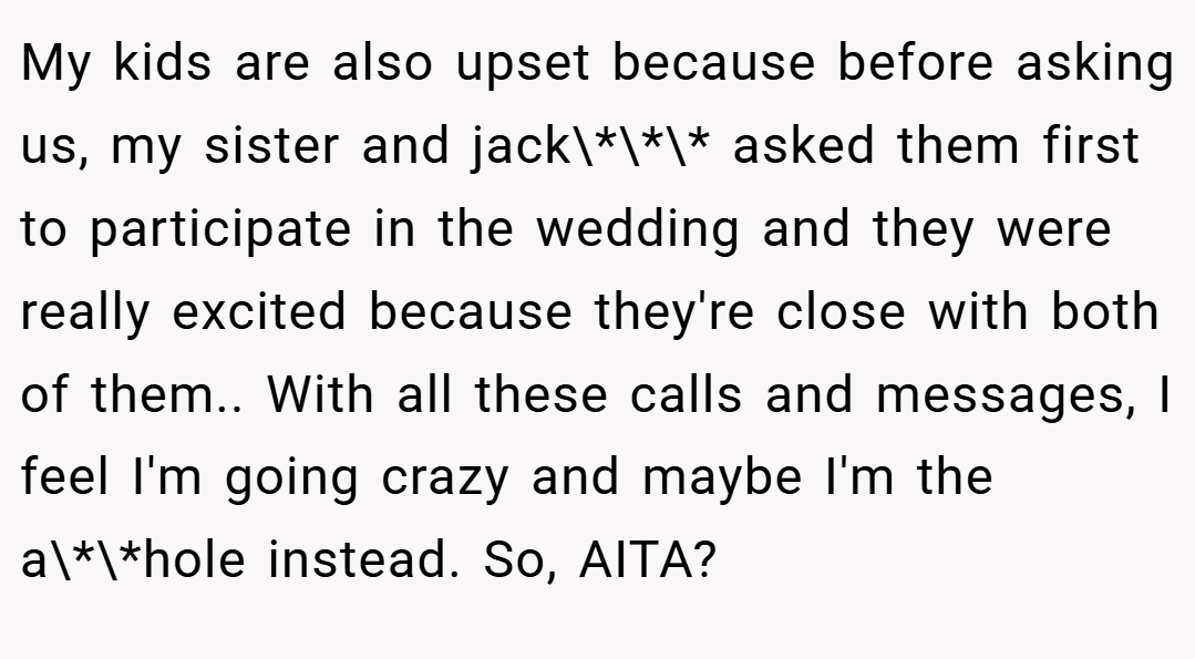 My kids are also upset because before asking us, my sister and jack\*\*\* asked them first to participate in the wedding and they were really excited because they're close with both of them.. With all these calls and messages, I feel I'm going crazy and maybe I'm the a\*\*hole instead. So, AITA?