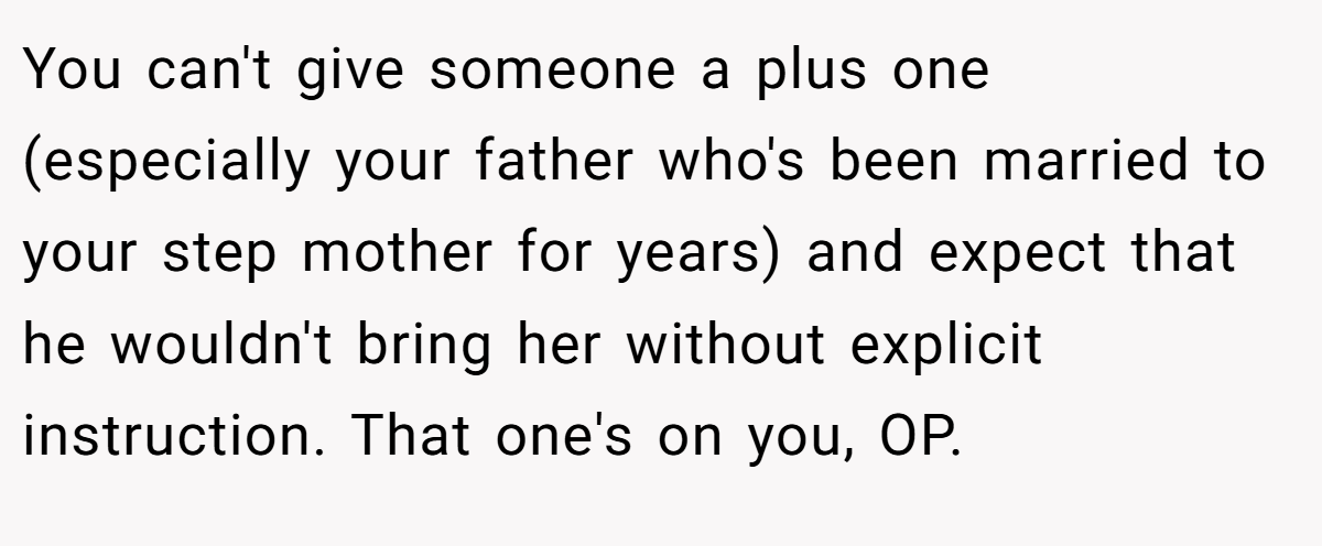You can't give someone a plus one (especially your father who's been married to your step mother for years) and expect that he wouldn't bring her without explicit instruction. That one's on you, OP.