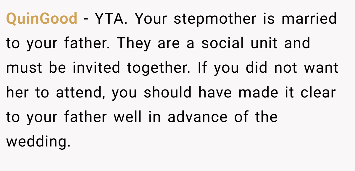 QuinGood − YTA. Your stepmother is married to your father. They are a social unit and must be invited together. If you did not want her to attend, you should have made it clear to your father well in advance of the wedding.