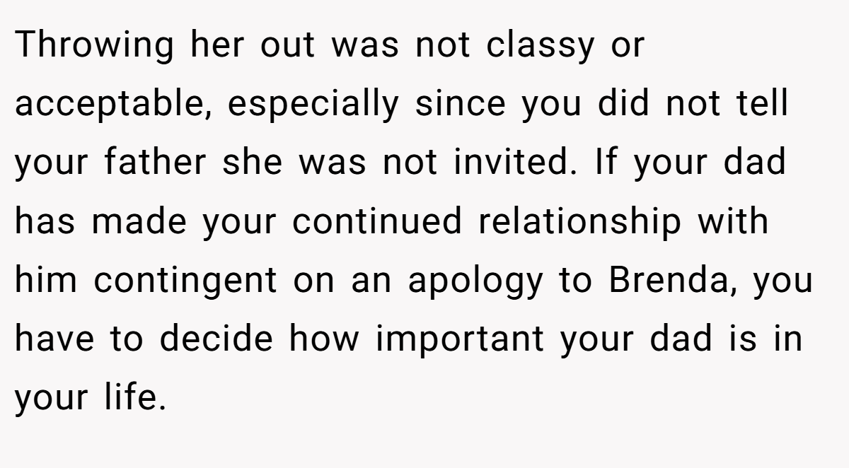 Throwing her out was not classy or acceptable, especially since you did not tell your father she was not invited. If your dad has made your continued relationship with him contingent on an apology to Brenda, you have to decide how important your dad is in your life.