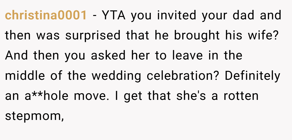 christina0001 − YTA you invited your dad and then was surprised that he brought his wife? And then you asked her to leave in the middle of the wedding celebration? Definitely an a**hole move. I get that she's a rotten stepmom,