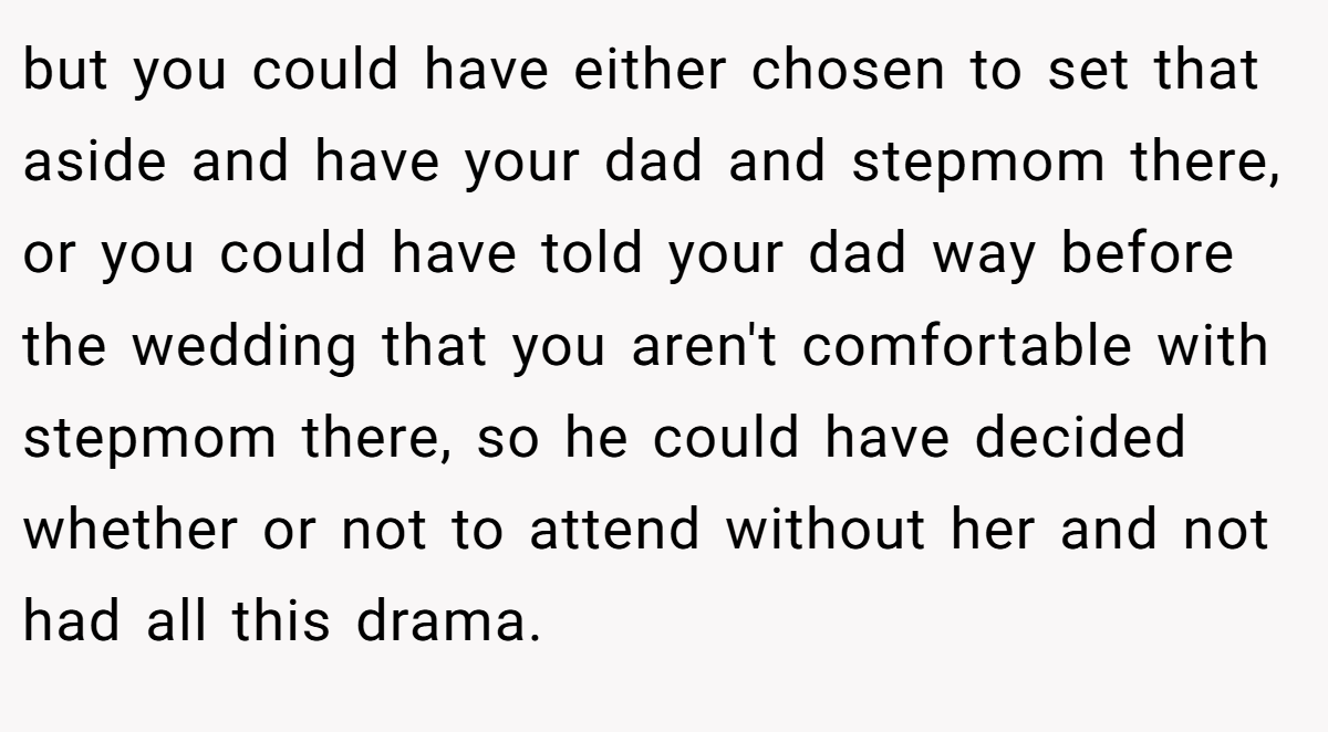but you could have either chosen to set that aside and have your dad and stepmom there, or you could have told your dad way before the wedding that you aren't comfortable with stepmom there, so he could have decided whether or not to attend without her and not had all this drama.