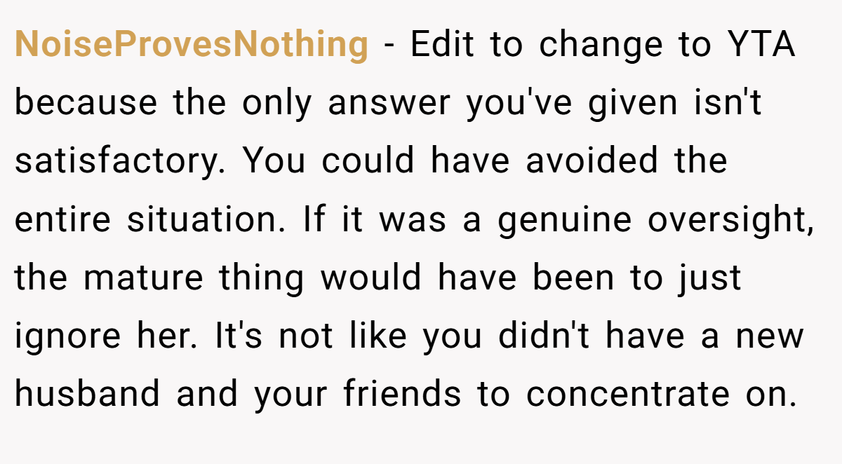 NoiseProvesNothing − Edit to change to YTA because the only answer you've given isn't satisfactory. You could have avoided the entire situation. If it was a genuine oversight, the mature thing would have been to just ignore her. It's not like you didn't have a new husband and your friends to concentrate on.