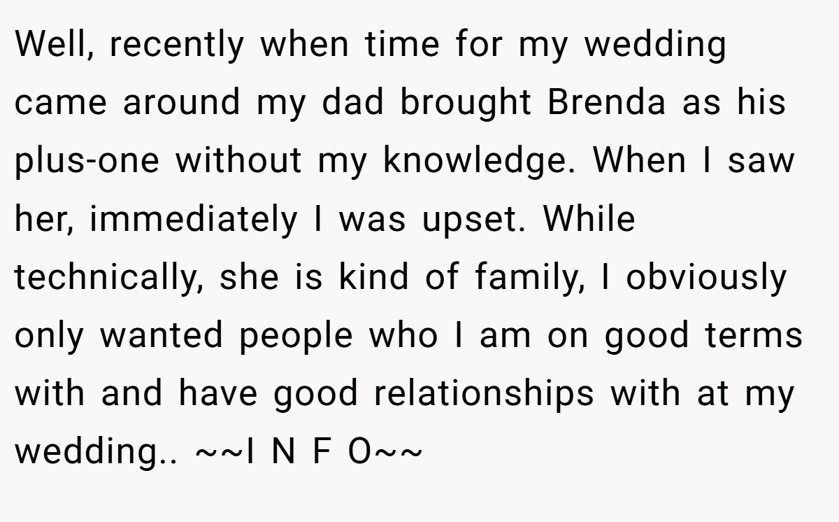 Well, recently when time for my wedding came around my dad brought Brenda as his plus-one without my knowledge. When I saw her, immediately I was upset. While technically, she is kind of family, I obviously only wanted people who I am on good terms with and have good relationships with at my wedding.. ~~I N F O~~