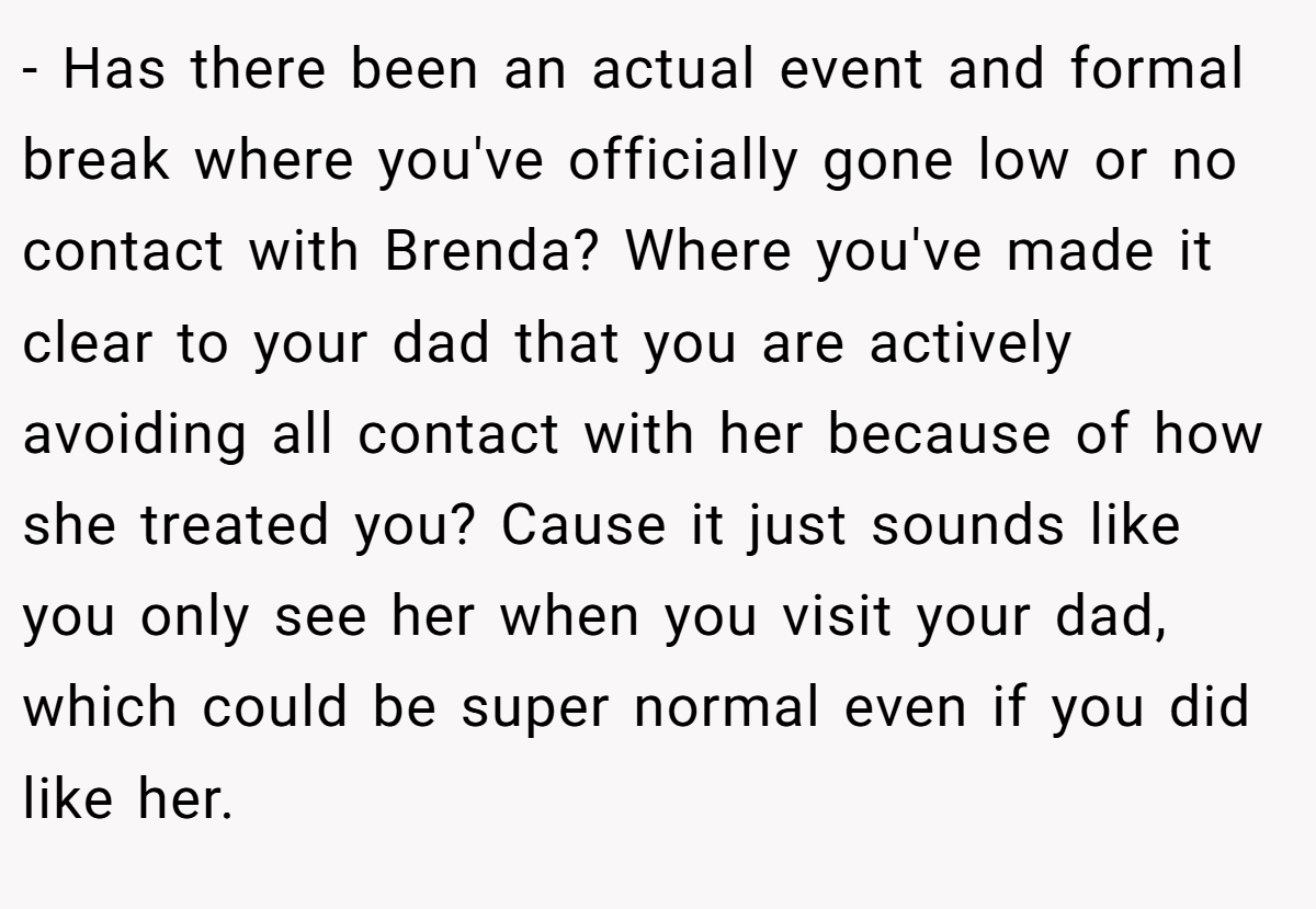 - Has there been an actual event and formal break where you've officially gone low or no contact with Brenda? Where you've made it clear to your dad that you are actively avoiding all contact with her because of how she treated you? Cause it just sounds like you only see her when you visit your dad, which could be super normal even if you did like her.
