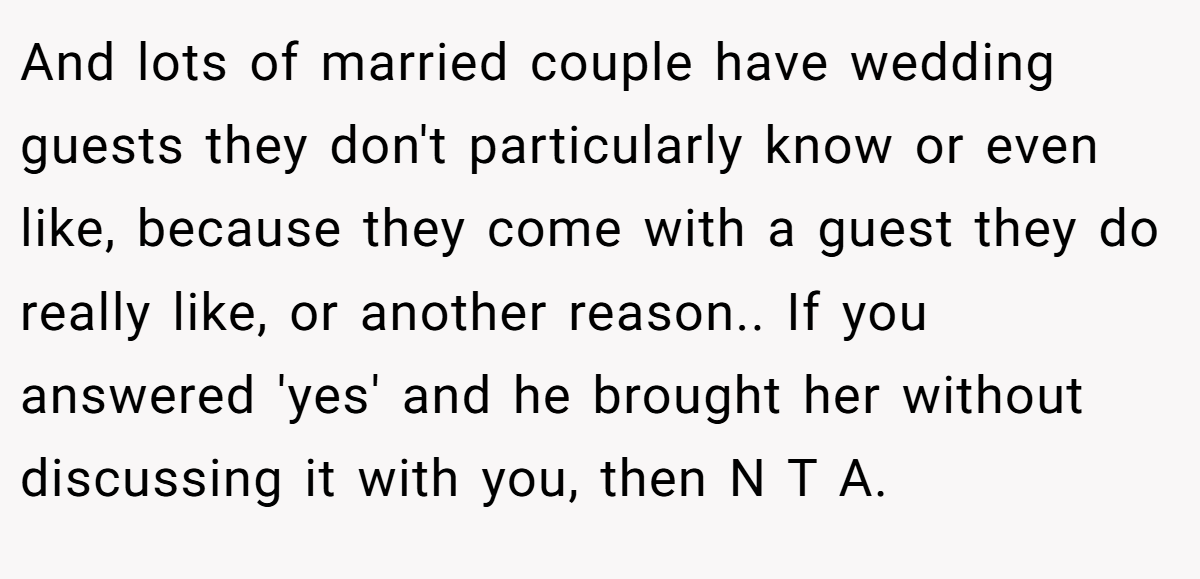 And lots of married couple have wedding guests they don't particularly know or even like, because they come with a guest they do really like, or another reason.. If you answered 'yes' and he brought her without discussing it with you, then N T A.