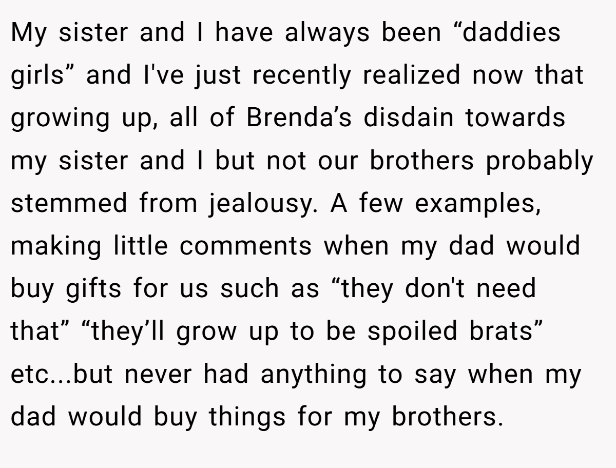 My sister and I have always been “daddies girls” and I've just recently realized now that growing up, all of Brenda’s disdain towards my sister and I but not our brothers probably stemmed from jealousy. A few examples, making little comments when my dad would buy gifts for us such as “they don't need that” “they’ll grow up to be spoiled brats” etc...but never had anything to say when my dad would buy things for my brothers.