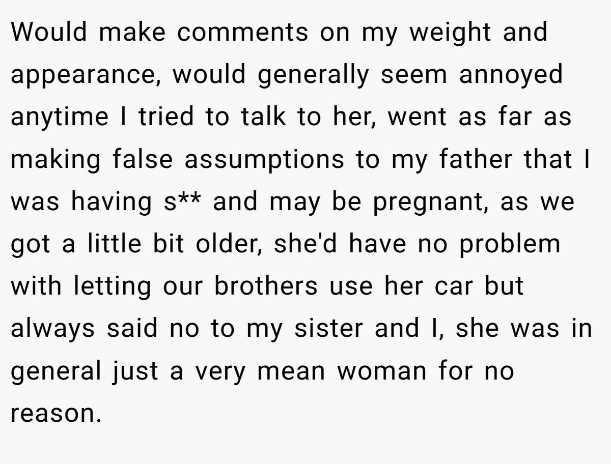 Would make comments on my weight and appearance, would generally seem annoyed anytime I tried to talk to her, went as far as making false assumptions to my father that I was having s** and may be pregnant, as we got a little bit older, she'd have no problem with letting our brothers use her car but always said no to my sister and I, she was in general just a very mean woman for no reason.