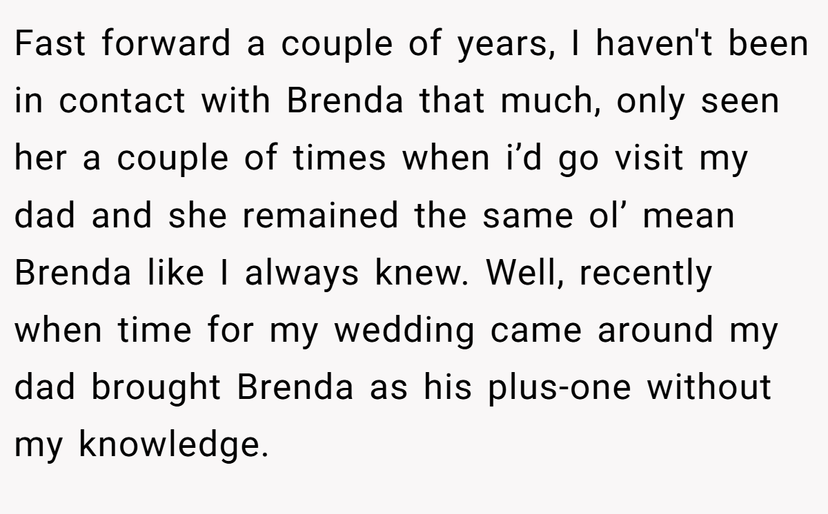 Fast forward a couple of years, I haven't been in contact with Brenda that much, only seen her a couple of times when i’d go visit my dad and she remained the same ol’ mean Brenda like I always knew. Well, recently when time for my wedding came around my dad brought Brenda as his plus-one without my knowledge.