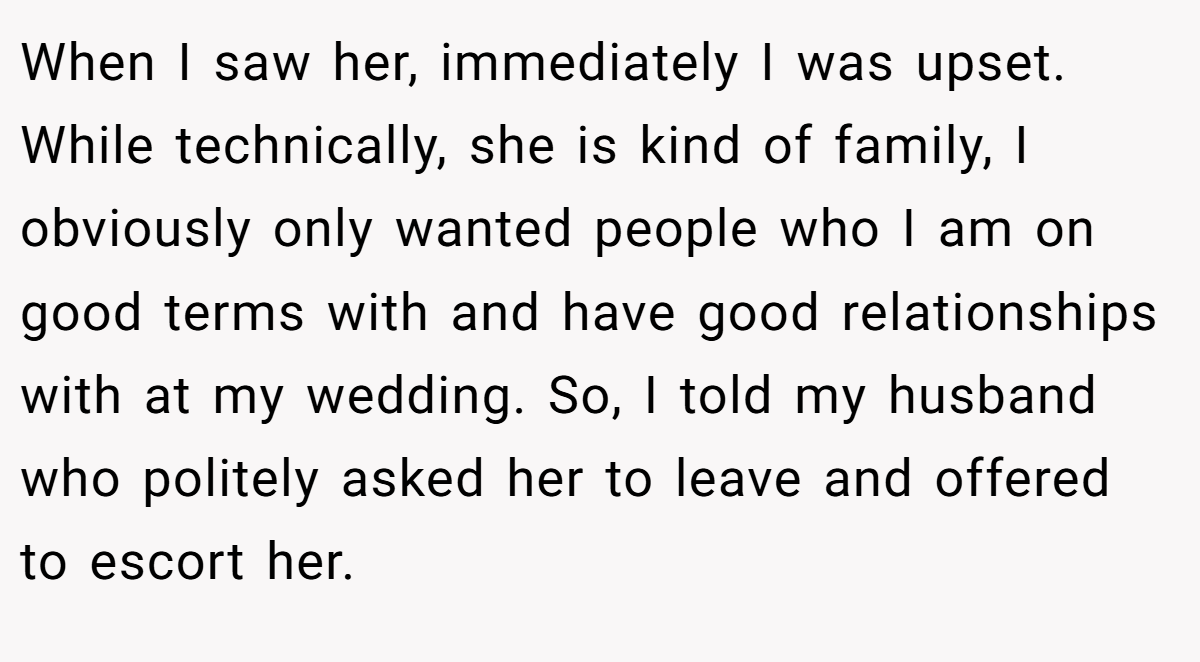 When I saw her, immediately I was upset. While technically, she is kind of family, I obviously only wanted people who I am on good terms with and have good relationships with at my wedding. So, I told my husband who politely asked her to leave and offered to escort her.