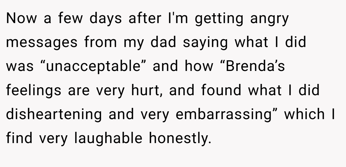 Now a few days after I'm getting angry messages from my dad saying what I did was “unacceptable” and how “Brenda’s feelings are very hurt, and found what I did disheartening and very embarrassing” which I find very laughable honestly.