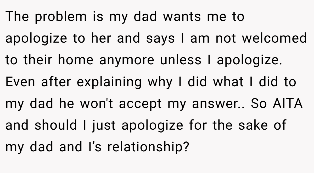 The problem is my dad wants me to apologize to her and says I am not welcomed to their home anymore unless I apologize. Even after explaining why I did what I did to my dad he won't accept my answer.. So AITA and should I just apologize for the sake of my dad and I’s relationship?