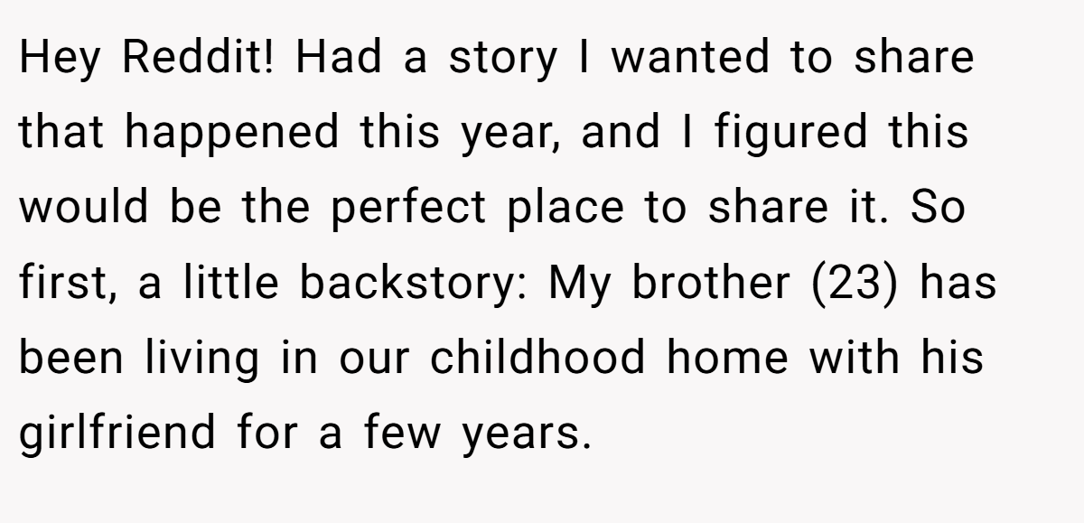 Hey Reddit! Had a story I wanted to share that happened this year, and I figured this would be the perfect place to share it. So first, a little backstory: My brother (23) has been living in our childhood home with his girlfriend for a few years.