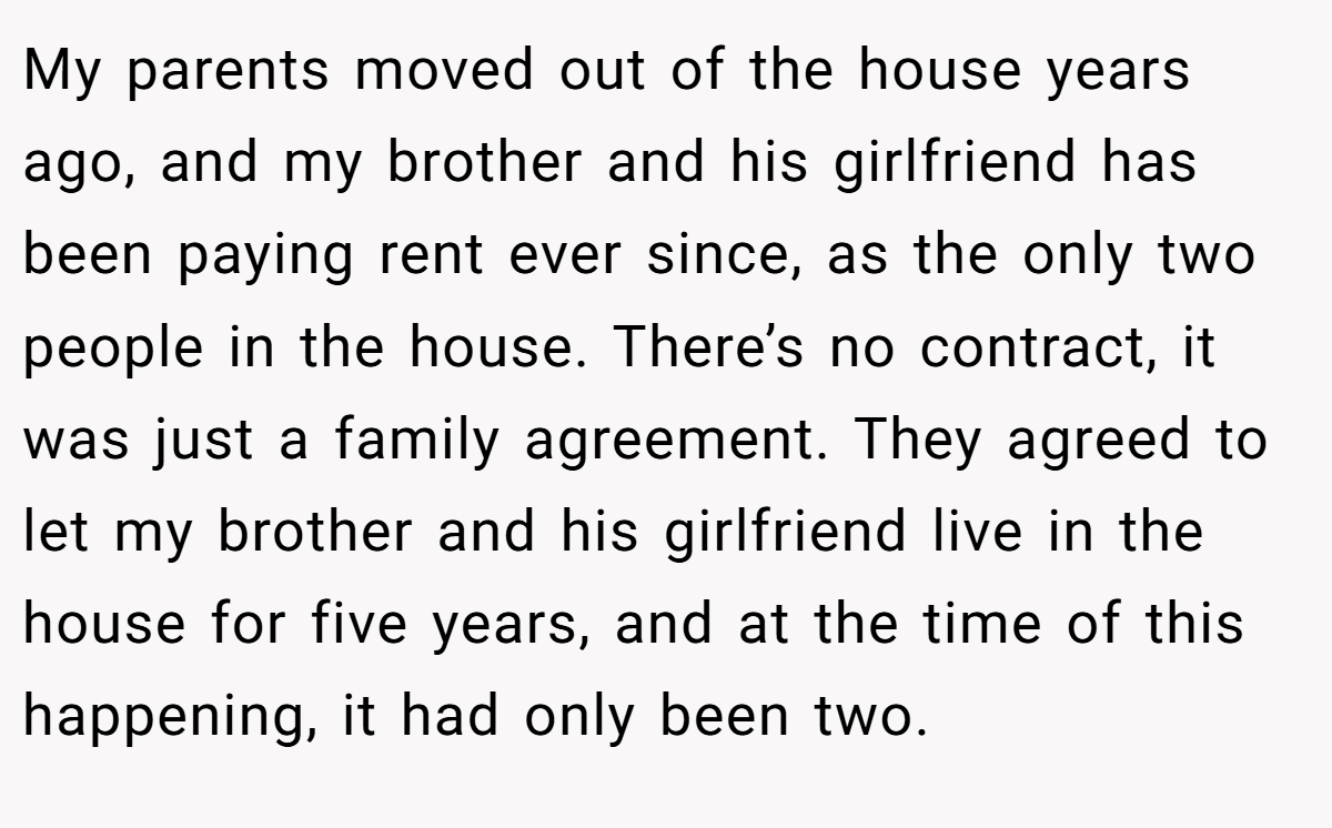 My parents moved out of the house years ago, and my brother and his girlfriend has been paying rent ever since, as the only two people in the house. There’s no contract, it was just a family agreement. They agreed to let my brother and his girlfriend live in the house for five years, and at the time of this happening, it had only been two.