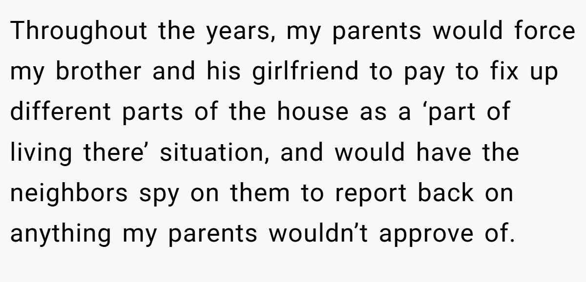 Throughout the years, my parents would force my brother and his girlfriend to pay to fix up different parts of the house as a ‘part of living there’ situation, and would have the neighbors spy on them to report back on anything my parents wouldn’t approve of.