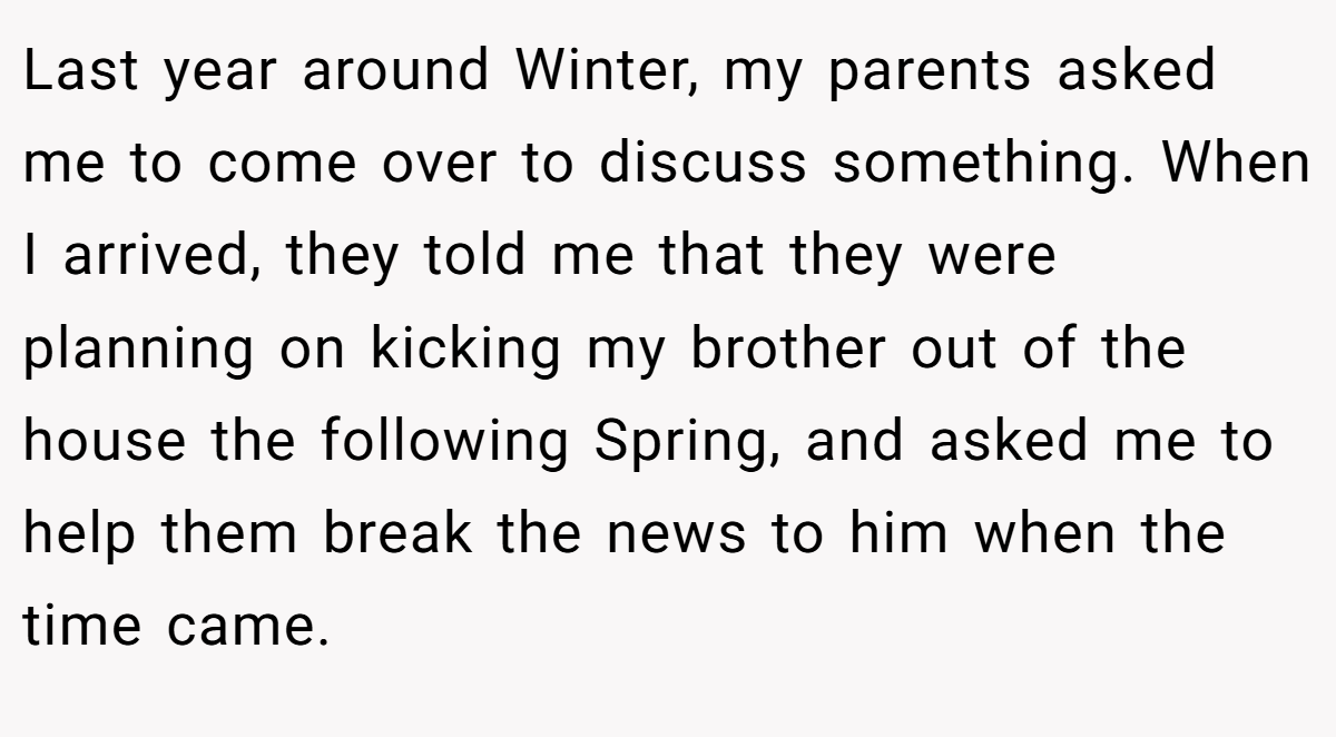 Last year around Winter, my parents asked me to come over to discuss something. When I arrived, they told me that they were planning on kicking my brother out of the house the following Spring, and asked me to help them break the news to him when the time came.