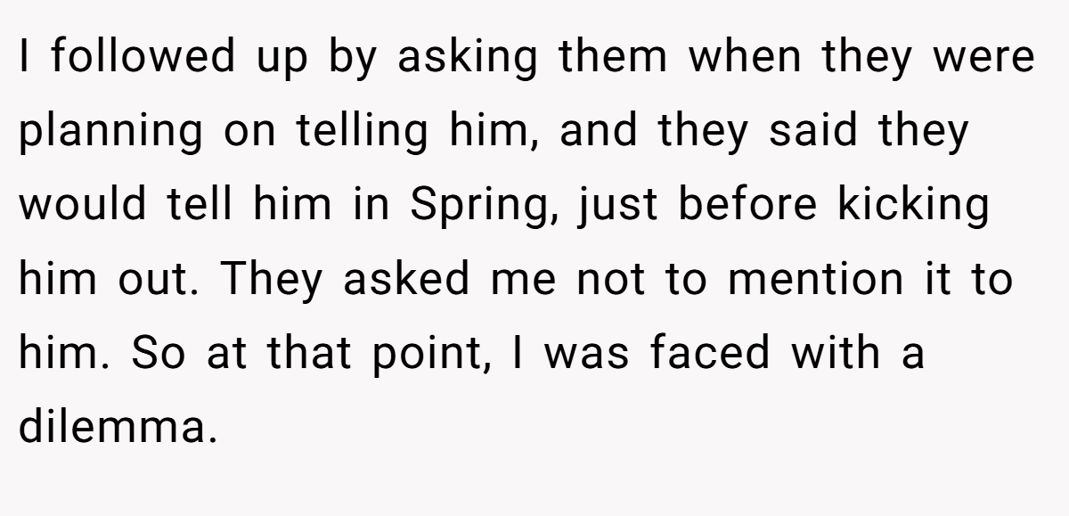 I followed up by asking them when they were planning on telling him, and they said they would tell him in Spring, just before kicking him out. They asked me not to mention it to him. So at that point, I was faced with a dilemma.
