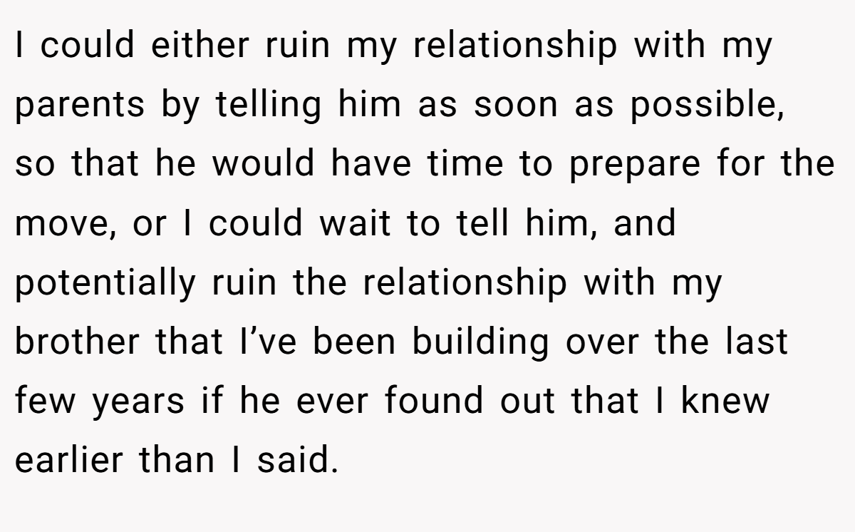 I could either ruin my relationship with my parents by telling him as soon as possible, so that he would have time to prepare for the move, or I could wait to tell him, and potentially ruin the relationship with my brother that I’ve been building over the last few years if he ever found out that I knew earlier than I said.