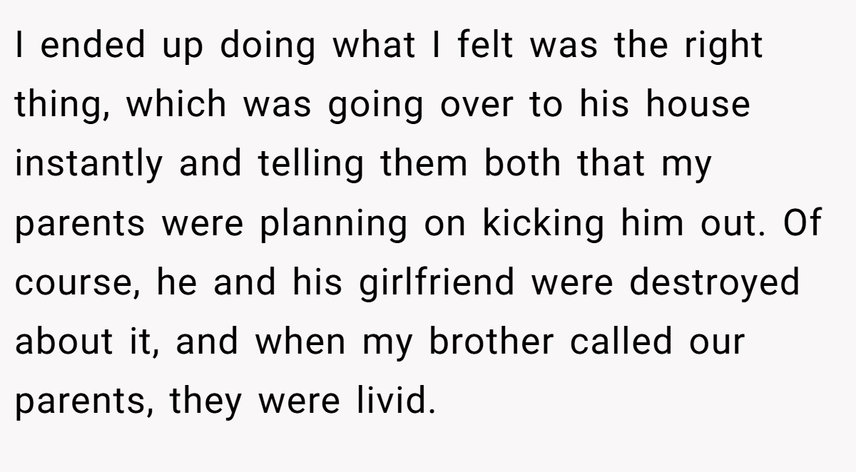 I ended up doing what I felt was the right thing, which was going over to his house instantly and telling them both that my parents were planning on kicking him out. Of course, he and his girlfriend were destroyed about it, and when my brother called our parents, they were livid.