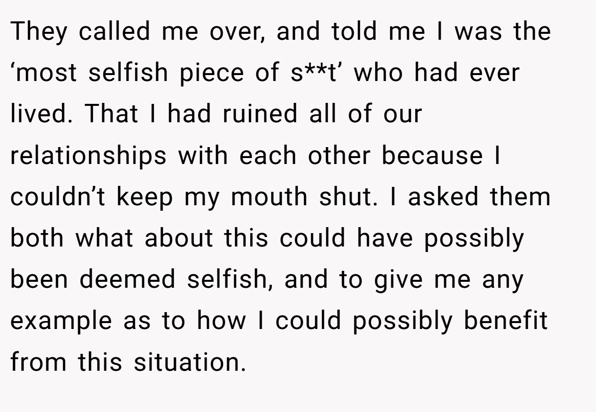 They called me over, and told me I was the ‘most selfish piece of s**t’ who had ever lived. That I had ruined all of our relationships with each other because I couldn’t keep my mouth shut. I asked them both what about this could have possibly been deemed selfish, and to give me any example as to how I could possibly benefit from this situation.