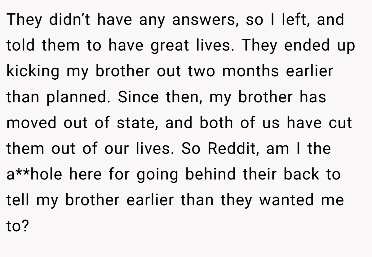 They didn’t have any answers, so I left, and told them to have great lives. They ended up kicking my brother out two months earlier than planned. Since then, my brother has moved out of state, and both of us have cut them out of our lives. So Reddit, am I the a**hole here for going behind their back to tell my brother earlier than they wanted me to?