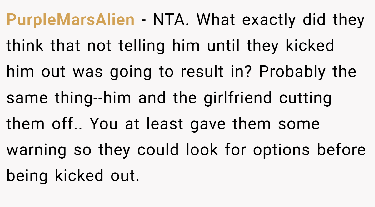 PurpleMarsAlien - NTA. What exactly did they think that not telling him until they kicked him out was going to result in? Probably the same thing--him and the girlfriend cutting them off.. You at least gave them some warning so they could look for options before being kicked out.
